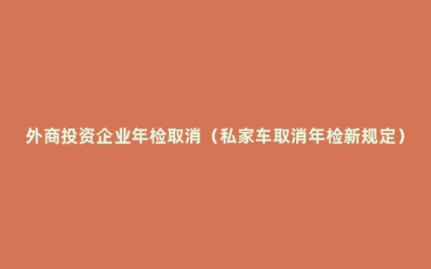 外商投资企业年检取消（私家车取消年检新规定）