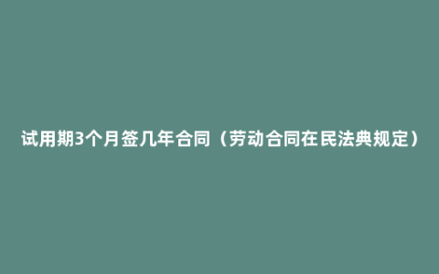 试用期3个月签几年合同（劳动合同在民法典规定）