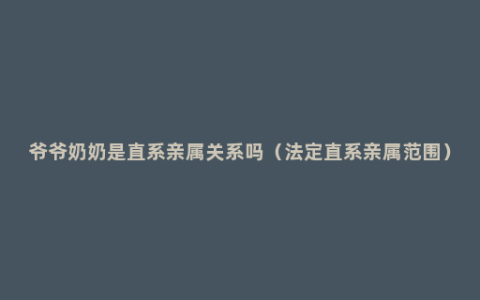 爷爷奶奶是直系亲属关系吗（法定直系亲属范围）