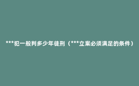 ***犯一般判多少年徒刑（***立案必须满足的条件）