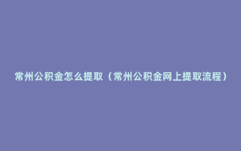 常州公积金怎么提取（常州公积金网上提取流程）