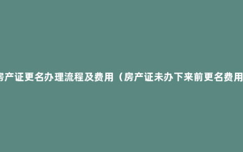 房产证更名办理流程及费用（房产证未办下来前更名费用）