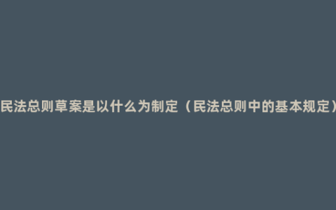 民法总则草案是以什么为制定（民法总则中的基本规定）