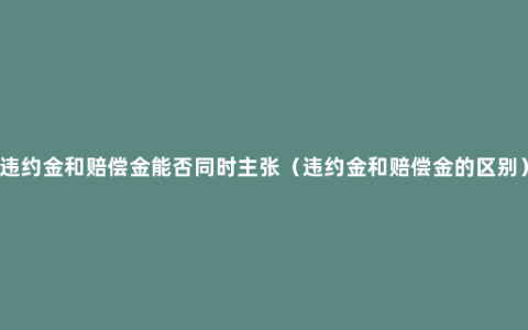 违约金和赔偿金能否同时主张（违约金和赔偿金的区别）