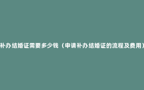 补办结婚证需要多少钱（申请补办结婚证的流程及费用）