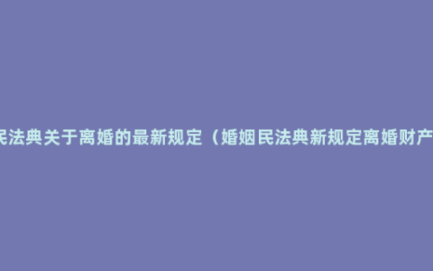 民法典关于离婚的最新规定（婚姻民法典新规定离婚财产）