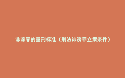 诽谤罪的量刑标准（刑法诽谤罪立案条件）