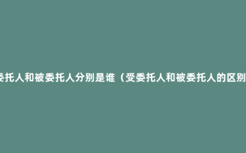 委托人和被委托人分别是谁（受委托人和被委托人的区别）