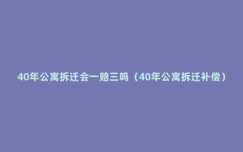 40年公寓拆迁会一赔三吗（40年公寓拆迁补偿）