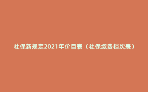 社保新规定2021年价目表（社保缴费档次表）