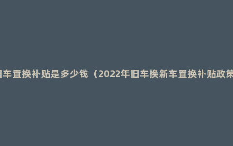 旧车置换补贴是多少钱（2022年旧车换新车置换补贴政策）