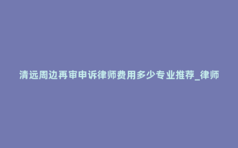 清远周边再审申诉律师费用多少专业推荐_律师