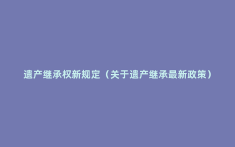 遗产继承权新规定（关于遗产继承最新政策）