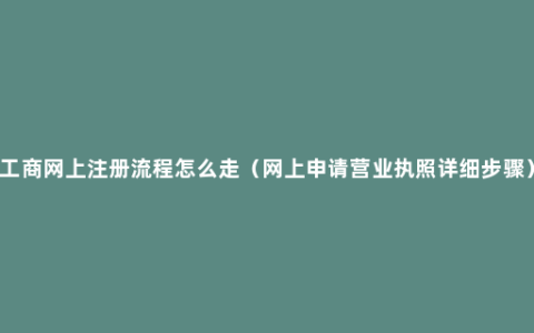 工商网上注册流程怎么走（网上申请营业执照详细步骤）