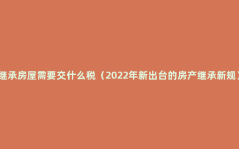 继承房屋需要交什么税（2022年新出台的房产继承新规）