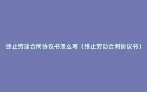 终止劳动合同协议书怎么写（终止劳动合同协议书）