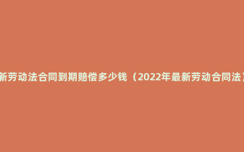 新劳动法合同到期赔偿多少钱（2022年最新劳动合同法）