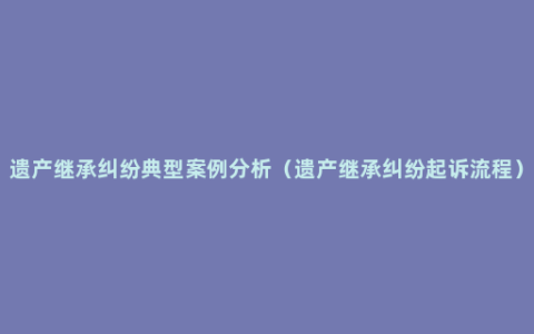 遗产继承纠纷典型案例分析（遗产继承纠纷起诉流程）