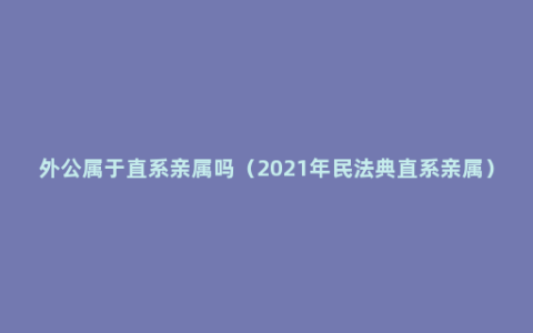 外公属于直系亲属吗（2021年民法典直系亲属）