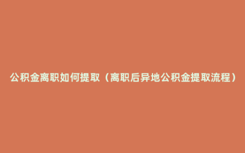 公积金离职如何提取（离职后异地公积金提取流程）