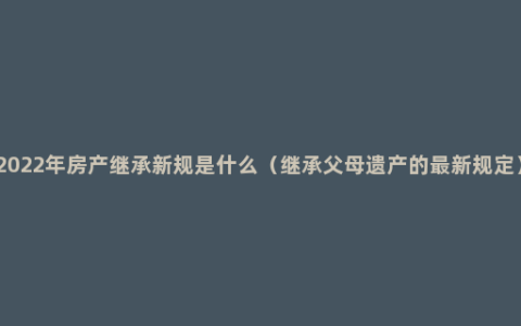 2022年房产继承新规是什么（继承父母遗产的最新规定）