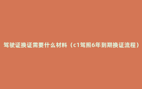 驾驶证换证需要什么材料（c1驾照6年到期换证流程）