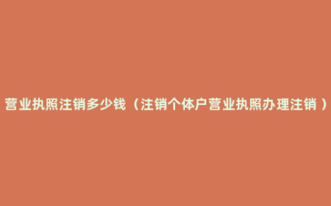 营业执照注销多少钱（注销个体户营业执照办理注销 ）