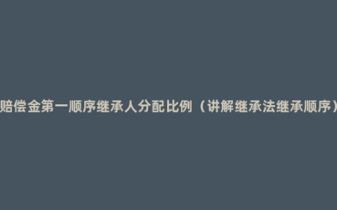 赔偿金第一顺序继承人分配比例（讲解继承法继承顺序）