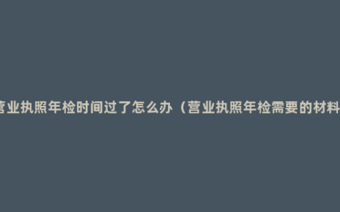 营业执照年检时间过了怎么办（营业执照年检需要的材料）