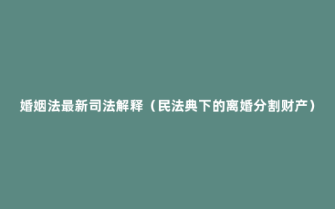 婚姻法最新司法解释（民法典下的离婚分割财产）