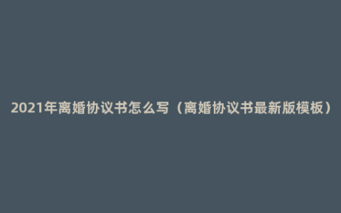 2021年离婚协议书怎么写（离婚协议书最新版模板）