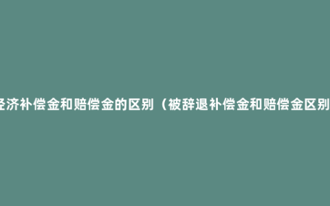 经济补偿金和赔偿金的区别（被辞退补偿金和赔偿金区别）