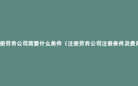 注册劳务公司需要什么条件（注册劳务公司注册条件及费用）