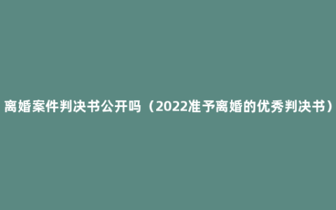 离婚案件判决书公开吗（2022准予离婚的优秀判决书）