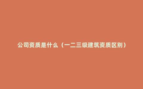 公司资质是什么（一二三级建筑资质区别）