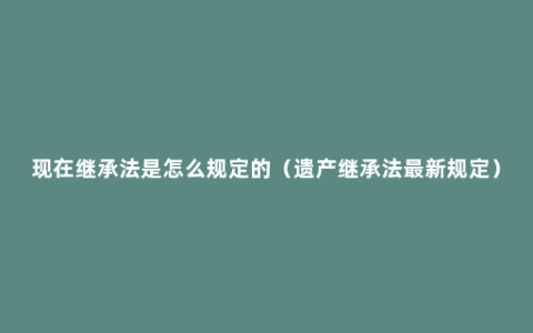 现在继承法是怎么规定的（遗产继承法最新规定）