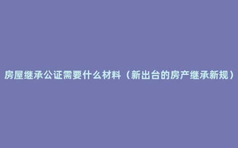 房屋继承公证需要什么材料（新出台的房产继承新规）