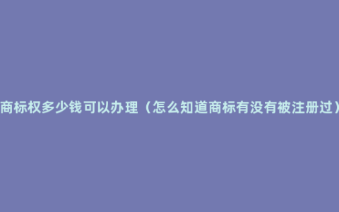 商标权多少钱可以办理（怎么知道商标有没有被注册过）