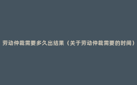 劳动仲裁需要多久出结果（关于劳动仲裁需要的时间）