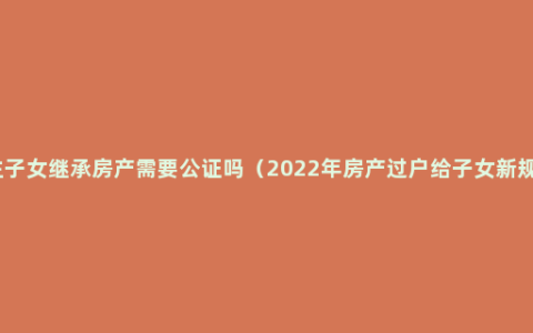 独生子女继承房产需要公证吗（2022年房产过户给子女新规定）