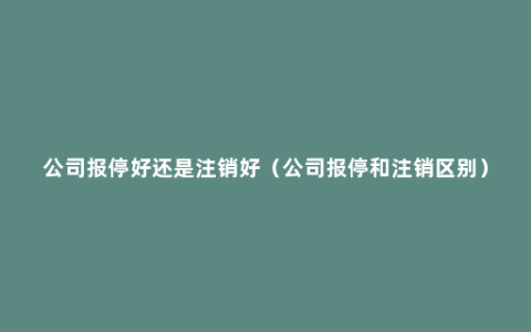 公司报停好还是注销好（公司报停和注销区别）