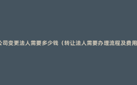 公司变更法人需要多少钱（转让法人需要办理流程及费用）