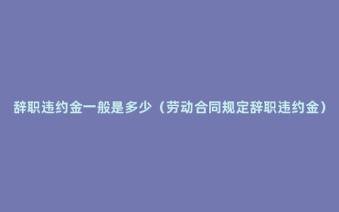 辞职违约金一般是多少（劳动合同规定辞职违约金）