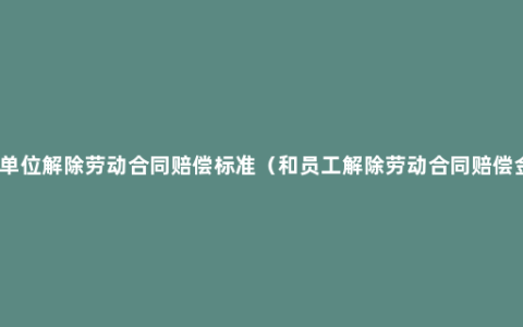 用人单位解除劳动合同赔偿标准（和员工解除劳动合同赔偿金额）