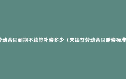 劳动合同到期不续签补偿多少（未续签劳动合同赔偿标准）