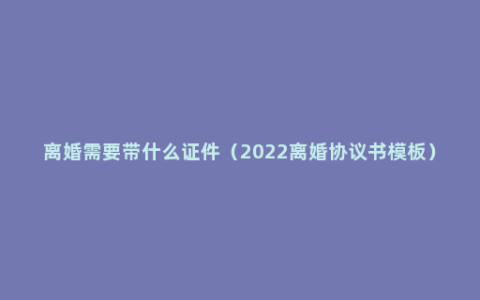 离婚需要带什么证件（2022离婚协议书模板）