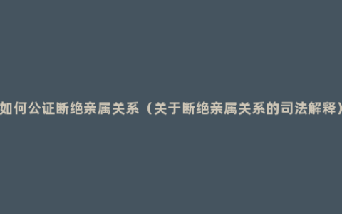 如何公证断绝亲属关系（关于断绝亲属关系的司法解释）