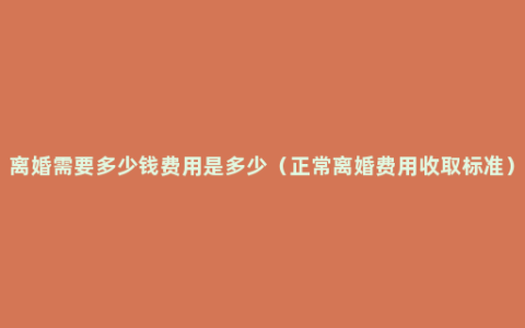 离婚需要多少钱费用是多少（正常离婚费用收取标准）