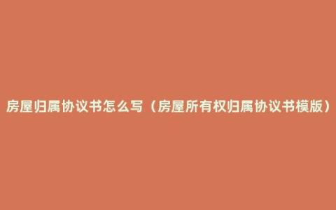 房屋归属协议书怎么写（房屋所有权归属协议书模版）