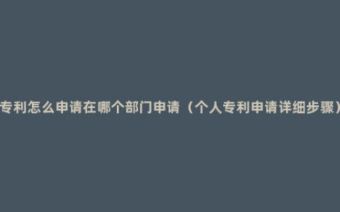 专利怎么申请在哪个部门申请（个人专利申请详细步骤）